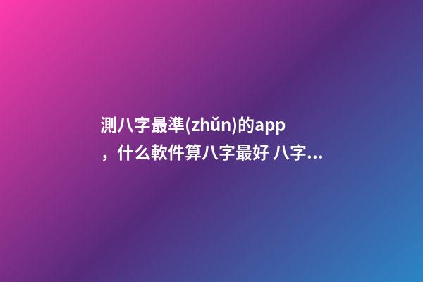 測八字最準(zhǔn)的app，什么軟件算八字最好 八字排盤自動解讀的軟件
